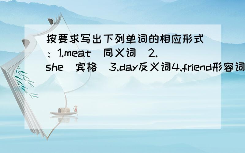 按要求写出下列单词的相应形式：1.meat(同义词）2.she（宾格）3.day反义词4.friend形容词5shy副词6.give现在分词7.beautiful反义词8.guess第三人称单数9.be第三人称单数10.woman复数形式11.i形容词性物主