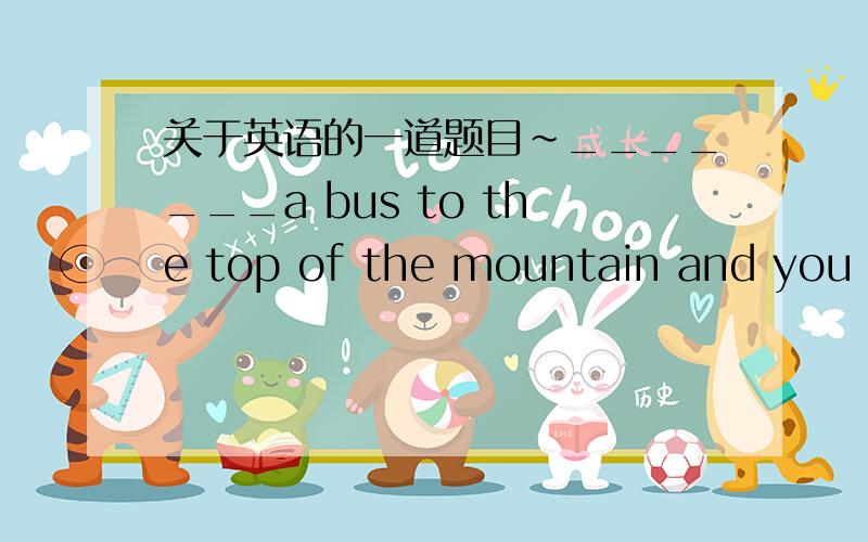 关于英语的一道题目~_______a bus to the top of the mountain and you can enjoy the beautiful scenery.A.Taking B.To take C.Being take D.Take虽然老师上课说了选D,但还是没搞懂,谁能说明下,最好详细点,