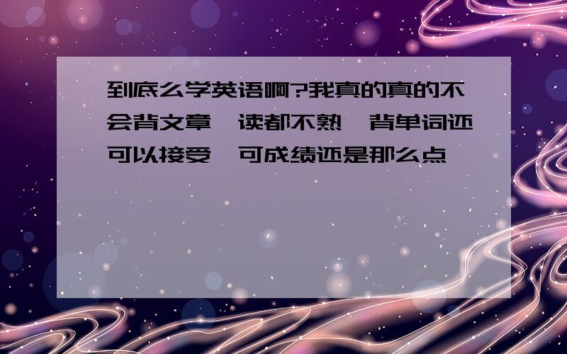 到底么学英语啊?我真的真的不会背文章,读都不熟,背单词还可以接受,可成绩还是那么点,