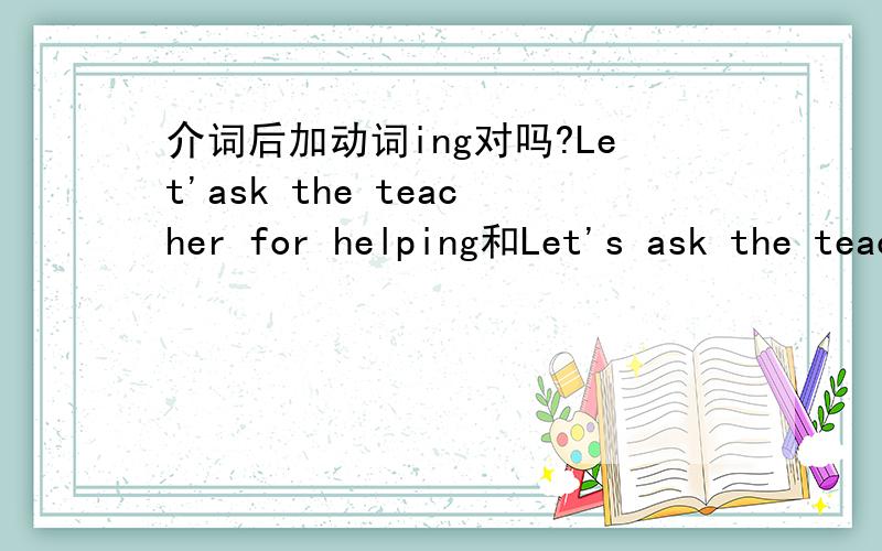 介词后加动词ing对吗?Let'ask the teacher for helping和Let's ask the teacher for help那一个对?为什么?