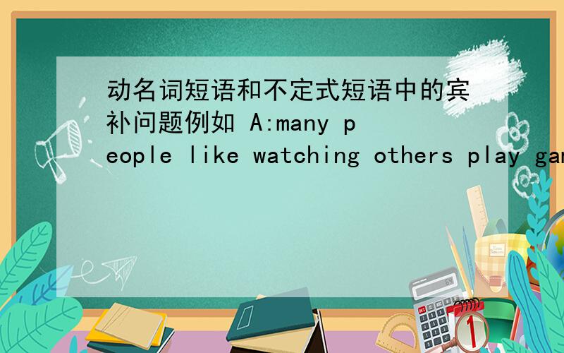 动名词短语和不定式短语中的宾补问题例如 A:many people like watching others play game.B:many people like to watch others playing game.（1）在A句中为什么用不定式play 而在B中却用playing（2）假若把to watch 换成of