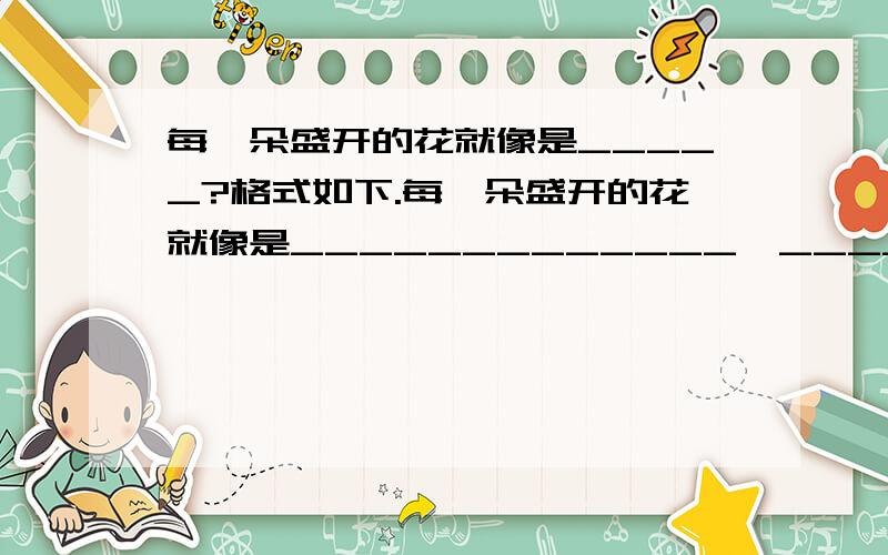 每一朵盛开的花就像是_____?格式如下.每一朵盛开的花就像是_____________,____________,_______________.