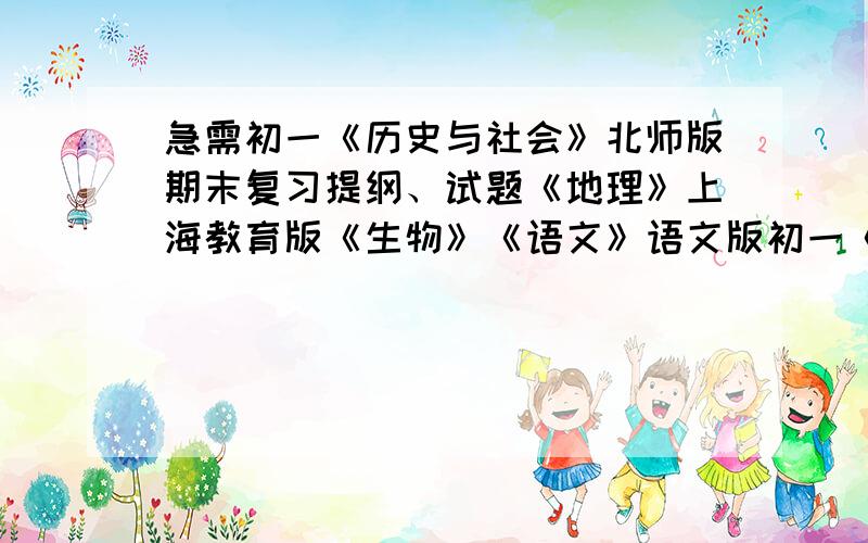 急需初一《历史与社会》北师版期末复习提纲、试题《地理》上海教育版《生物》《语文》语文版初一《历史与社会》北师版期末复习提纲和试题《地理》上海教育版《生物》人教有知者重