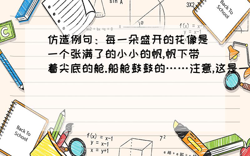 仿造例句：每一朵盛开的花像是一个张满了的小小的帆,帆下带着尖底的舱.船舱鼓鼓的……注意,这是一个一连串的比喻,花像帆,花下面的像舱,一定要比喻好哦!