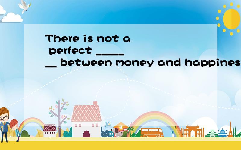 There is not a perfect _______ between money and happiness A,correlation B,correction C,collection D,combination 为什么?