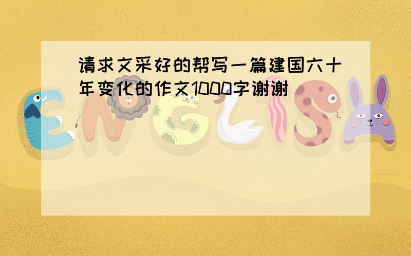 请求文采好的帮写一篇建国六十年变化的作文1000字谢谢