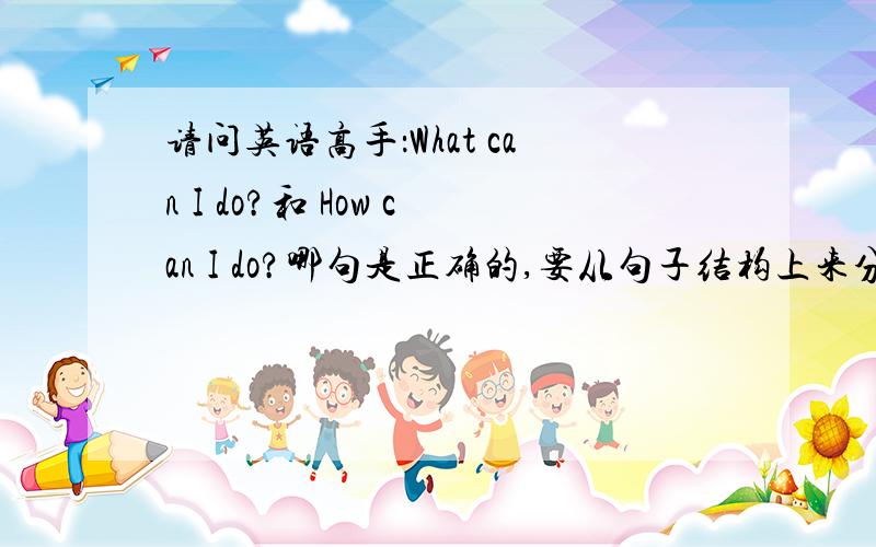 请问英语高手：What can I do?和 How can I do?哪句是正确的,要从句子结构上来分析看上去都对,那么究竟哪个是对的