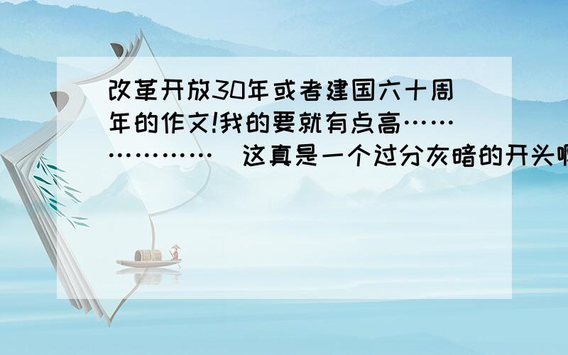 改革开放30年或者建国六十周年的作文!我的要就有点高………………（这真是一个过分灰暗的开头啊………………）但是!必有重赏!（拍桌）一定要诚实!（再拍桌）基本上不可以是抄袭的,当