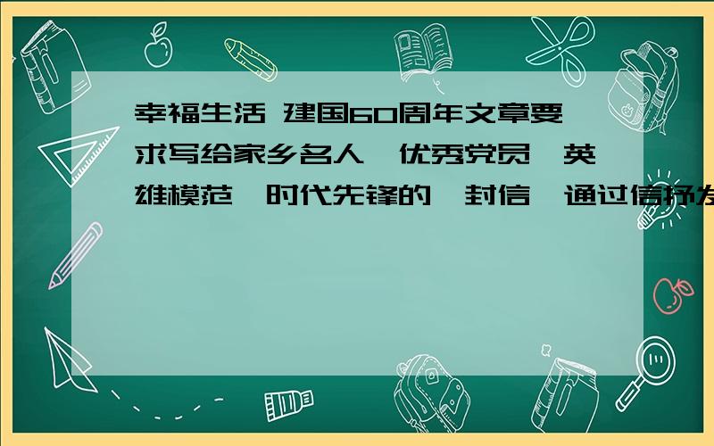 幸福生活 建国60周年文章要求写给家乡名人、优秀党员、英雄模范、时代先锋的一封信,通过信抒发对共和国建设者、保卫者的感激之情和对祖国家乡发展变化、幸福和谐生活的赞美之情,内