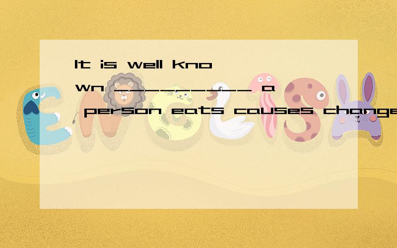 It is well known _________ a person eats causes changes in the body.A.that what,when,and how B.thatC.what D.how我觉得不对,应该是A.well known 可以看成是形容词、那这句话就是主语从句了、that是绝对不能省的啊