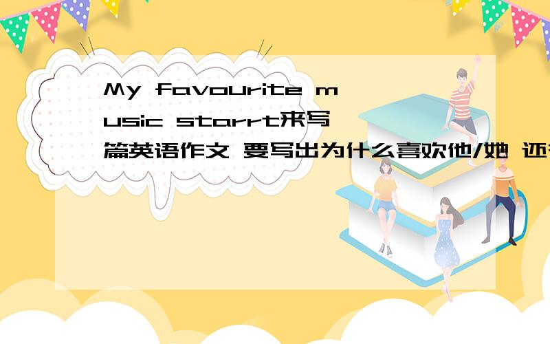 My favourite music starrt来写一篇英语作文 要写出为什么喜欢他/她 还有他/她的特点（指在唱歌上的特点）急!不要太难 初一水评