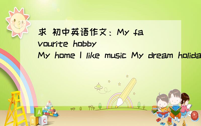 求 初中英语作文：My favourite hobby My home I like music My dream holiday