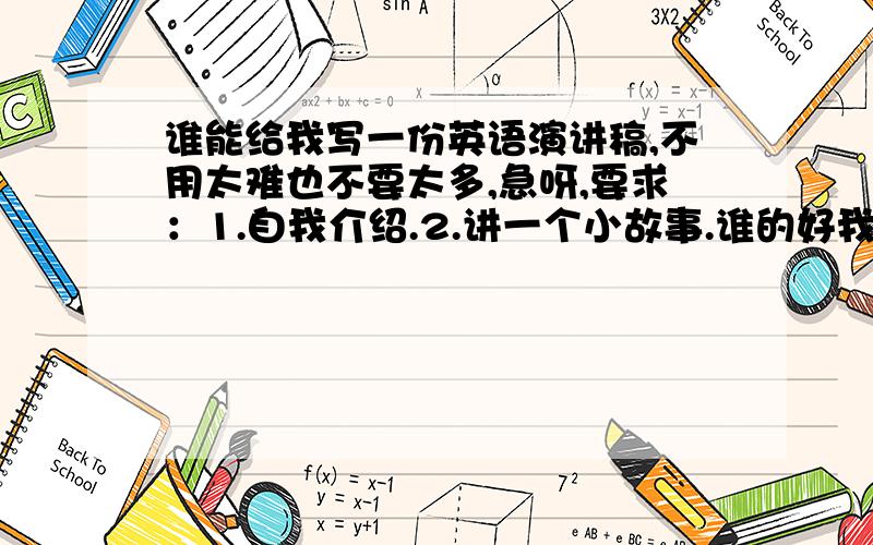 谁能给我写一份英语演讲稿,不用太难也不要太多,急呀,要求：1.自我介绍.2.讲一个小故事.谁的好我给他加悬赏演讲稿不要太难,要加中文.