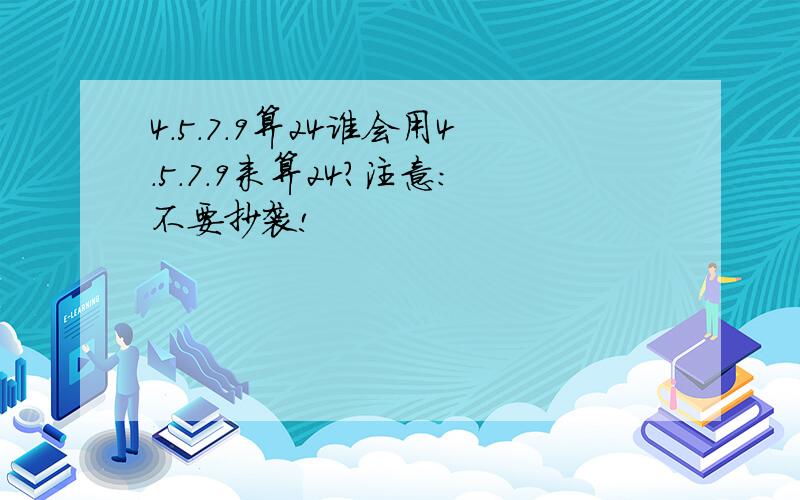 4.5.7.9算24谁会用4.5.7.9来算24?注意：不要抄袭!