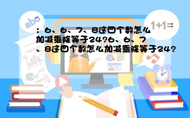 ：6、6、7、8这四个数怎么加减乘除等于24?6、6、7、8这四个数怎么加减乘除等于24?