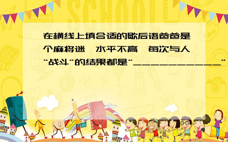 在横线上填合适的歇后语爸爸是个麻将迷,水平不高,每次与人“战斗”的结果都是“__________”,尽管妈妈苦口婆心的劝过好几次可是他“__________”