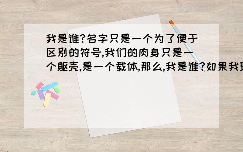 我是谁?名字只是一个为了便于区别的符号,我们的肉身只是一个躯壳,是一个载体,那么,我是谁?如果我理解为：“我”是具有自我认知能力的独一无二的自我意识,是不是太片面了?