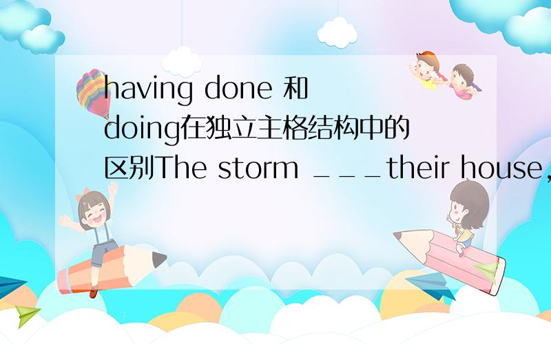having done 和 doing在独立主格结构中的区别The storm ___their house,they had to live in a cave.a.having destroyed b.destroying独立主格结构中,这两个都表主动,怎么区分?