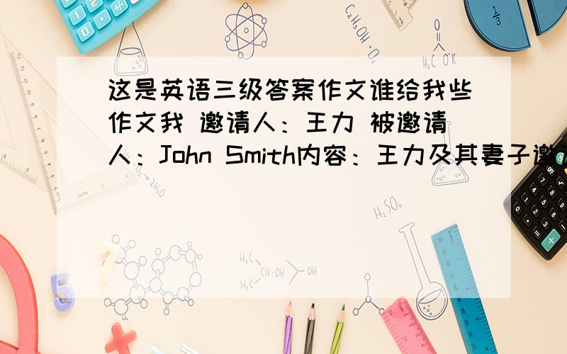 这是英语三级答案作文谁给我些作文我 邀请人：王力 被邀请人：John Smith内容：王力及其妻子邀请John Smith夫妇来家中参加儿子一岁生日宴.时间定于6月10号下午七点在皇家饭店举行.回复：Smit