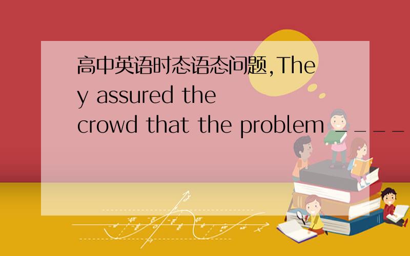 高中英语时态语态问题,They assured the crowd that the problem _______ care of very soonA.has been taken B.will take C.had been taken D.will be taken翻一下句子,详解,