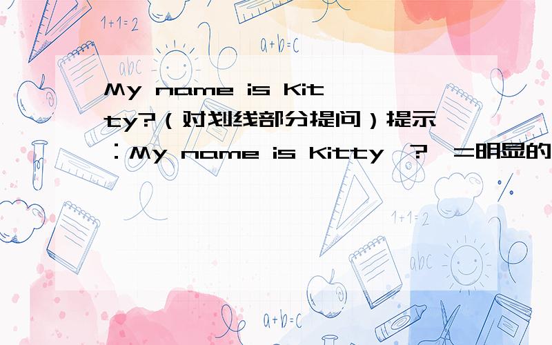 My name is Kitty?（对划线部分提问）提示：My name is Kitty【?】=明显的问号 数字【如：1 2 3】）=回答者评价 ——=划线部分                ———要用小学生概念1）这句我早就写了,不对 !2）你也是!