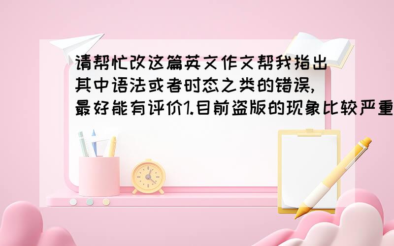 请帮忙改这篇英文作文帮我指出其中语法或者时态之类的错误,最好能有评价1.目前盗版的现象比较严重2.造成这种现象的原因及危害3.Say No to Pirated ProductsNowdays,the appearance of piracy in our society i