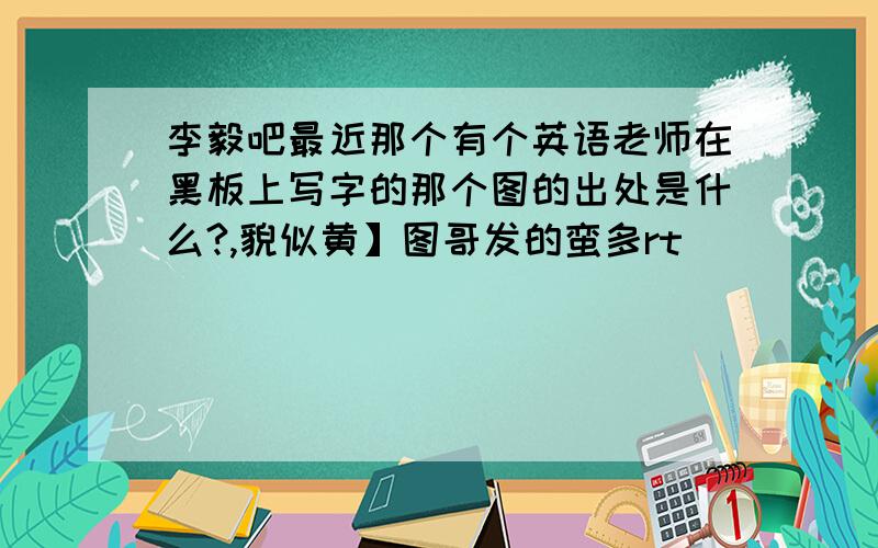 李毅吧最近那个有个英语老师在黑板上写字的那个图的出处是什么?,貌似黄】图哥发的蛮多rt