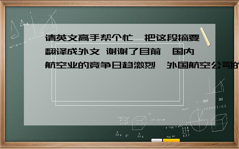 请英文高手帮个忙,把这段摘要翻译成外文 谢谢了目前,国内航空业的竞争日趋激烈,外国航空公司的趁势进入,必然会使中国民航业收到更强烈的冲击.在航空服务的整个过程中,客舱服务无疑是