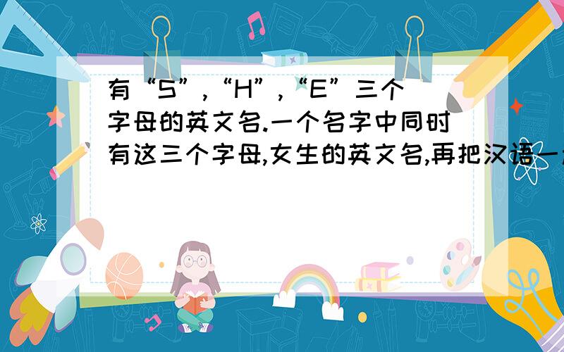 有“S”,“H”,“E”三个字母的英文名.一个名字中同时有这三个字母,女生的英文名,再把汉语一起写上.新颖一点的，