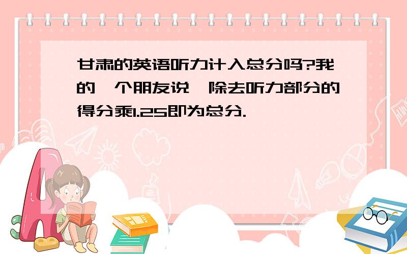 甘肃的英语听力计入总分吗?我的一个朋友说,除去听力部分的得分乘1.25即为总分.