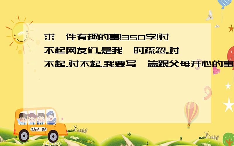 求一件有趣的事!350字!对不起网友们。是我一时疏忽。对不起。对不起。我要写一篇跟父母开心的事。比如去公园。