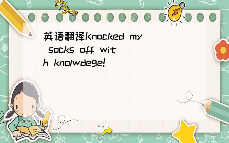 英语翻译Knocked my socks off with knolwdege!