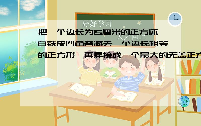 把一个边长为15厘米的正方体白铁皮四角各减去一个边长相等的正方形,再焊接成一个最大的无盖正方体铁皮盒（接头不计）,这个正方体铁皮盒的体积是多少?