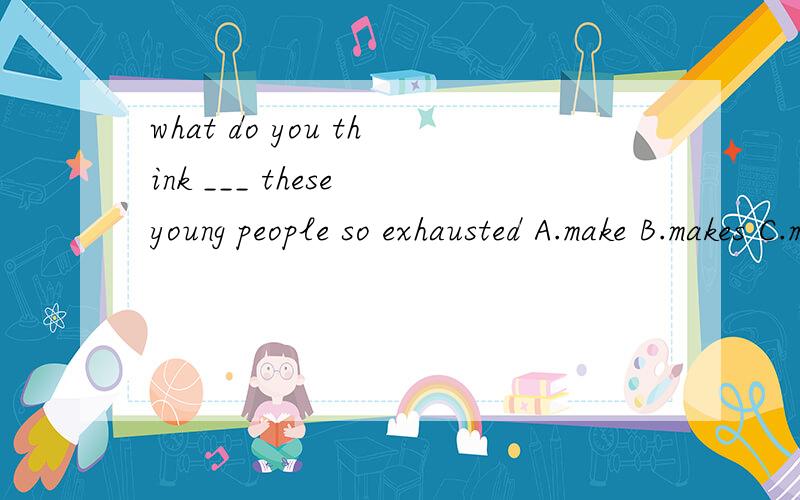 what do you think ___ these young people so exhausted A.make B.makes C.making不考虑进去 what do you think在这个句子中是做主语用，被当作第3人称来看，所以动词用makes