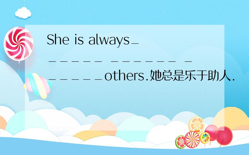 She is always______ ______ ______others.她总是乐于助人.