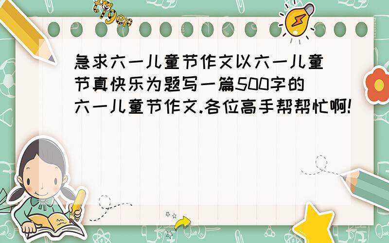 急求六一儿童节作文以六一儿童节真快乐为题写一篇500字的六一儿童节作文.各位高手帮帮忙啊!