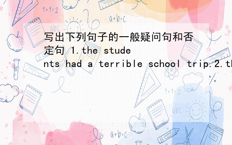 写出下列句子的一般疑问句和否定句 1.the students had a terrible school trip.2.they saw an octopus in the visitors center.3.they took the subway back to school.4.the students watched a movie about dolphins.5.the science teacher cleaned