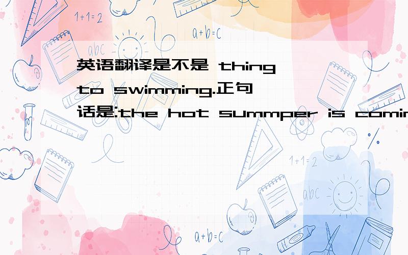 英语翻译是不是 thing to swimming.正句话是:the hot summper is coming new.(很想去游泳)不懂得翻译,