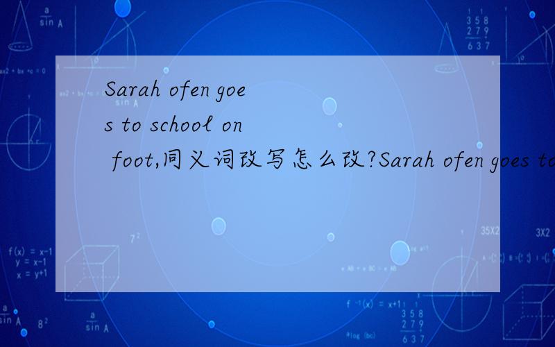 Sarah ofen goes to school on foot,同义词改写怎么改?Sarah ofen goes to school on foot.Sarah often _____ _____ school.