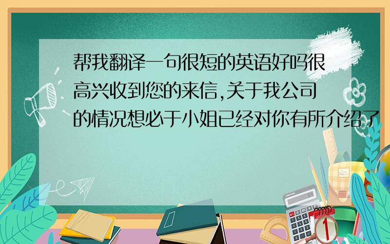 帮我翻译一句很短的英语好吗很高兴收到您的来信,关于我公司的情况想必于小姐已经对你有所介绍了