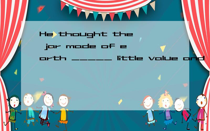 He thought the jar made of earth _____ little value and let me have it __only one dollar.A with ,for B of .for C of .by D with,by这条题目应该怎样选择答案...我选的是D...看了答案后有点郁闷...求大伙帮忙...of earth已经有o