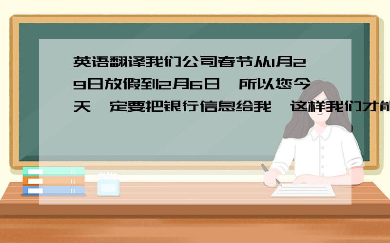 英语翻译我们公司春节从1月29日放假到2月6日,所以您今天一定要把银行信息给我,这样我们才能争取到放假前给你们付款,否则就要放假后2月6日给你付款了.