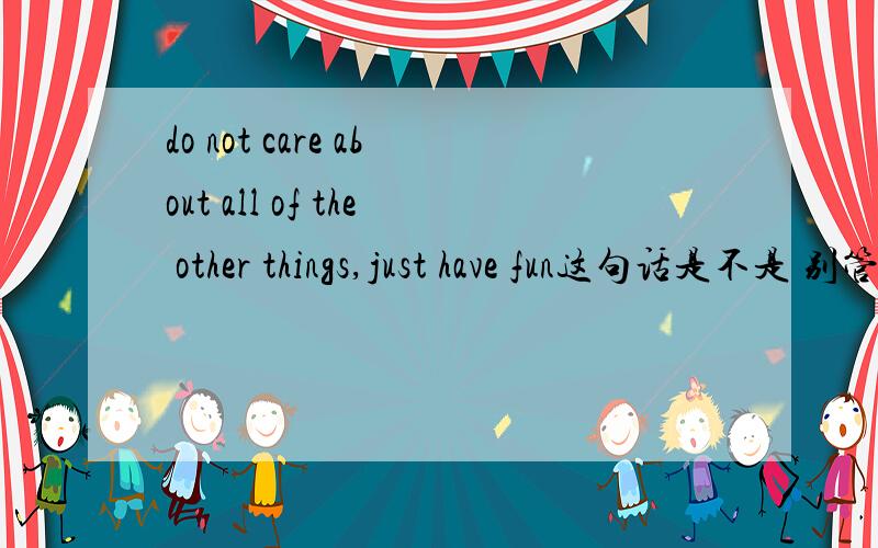 do not care about all of the other things,just have fun这句话是不是 别管其他的事,享受乐趣就好