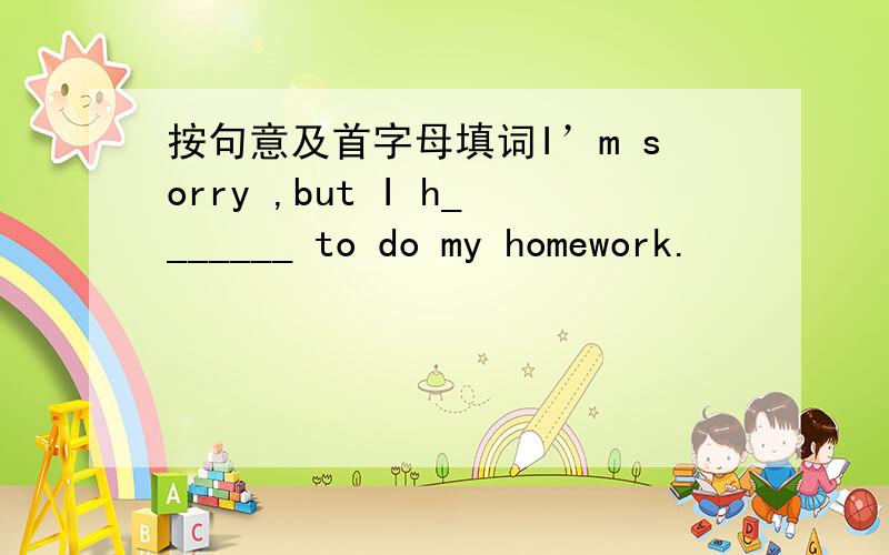 按句意及首字母填词I’m sorry ,but I h_______ to do my homework.