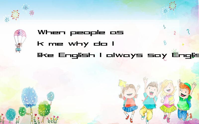 When people ask me why do I like English I always say English is the most useful language in the world. Anything about international acquires English speaking skill.翻译!