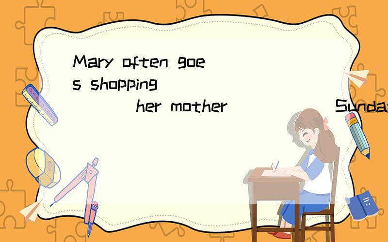 Mary often goes shopping ______ her mother _____ Sunday