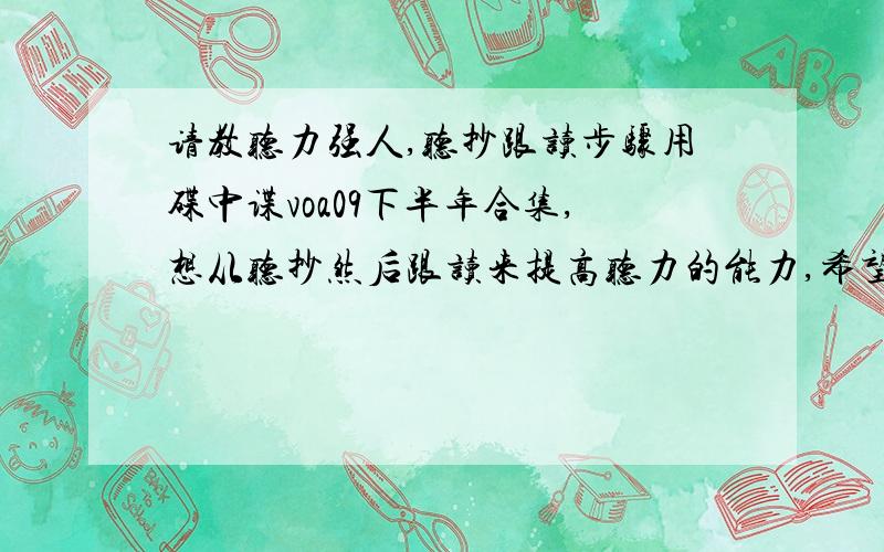 请教听力强人,听抄跟读步骤用碟中谍voa09下半年合集,想从听抄然后跟读来提高听力的能力,希望克服大量听时必须在大脑反应出拼写的图形画面才能知道意思的单词,听抄 和听抄完事后 跟读