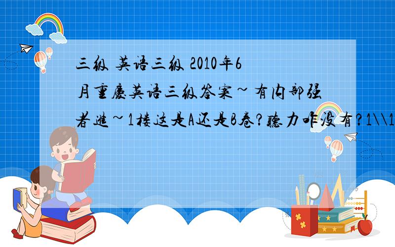 三级 英语三级 2010年6月重庆英语三级答案~有内部强者进~1楼这是A还是B卷？听力咋没有？1\\1楼你太强了，我把小抄弄裤子里卡住了，拽不出来啊~挂定了，等下次了~到时候记得我还找你~