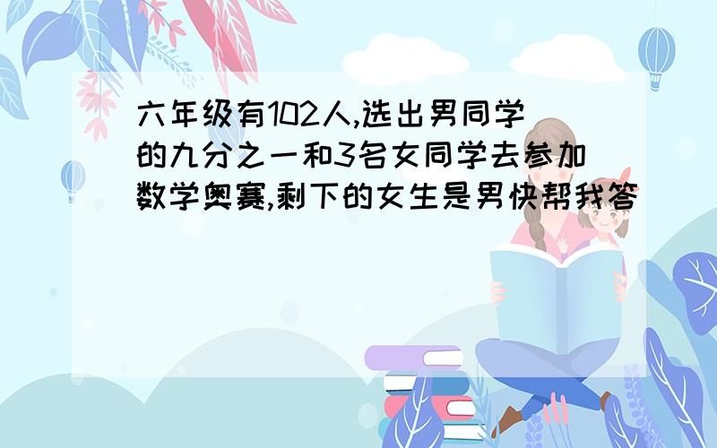 六年级有102人,选出男同学的九分之一和3名女同学去参加数学奥赛,剩下的女生是男快帮我答