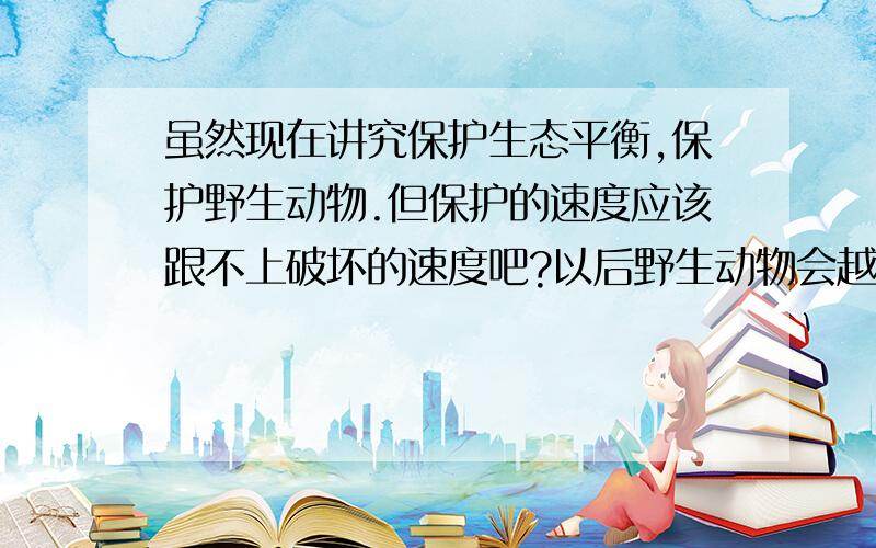 虽然现在讲究保护生态平衡,保护野生动物.但保护的速度应该跟不上破坏的速度吧?以后野生动物会越来越少吗?